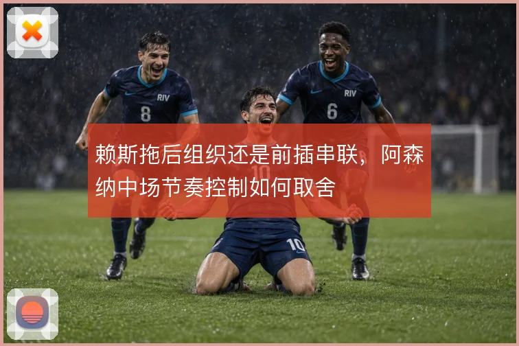 赖斯拖后组织还是前插串联，阿森纳中场节奏控制如何取舍