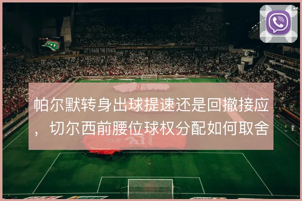 帕尔默转身出球提速还是回撤接应，切尔西前腰位球权分配如何取舍