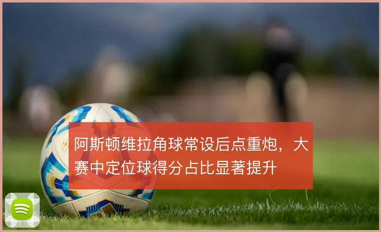 阿斯顿维拉角球常设后点重炮,大赛中定位球得分占比显著提升