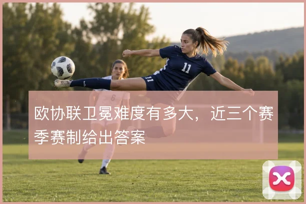 欧协联卫冕难度有多大，近三个赛季赛制给出答案