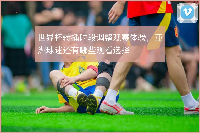 世界杯转播时段调整观赛体验,亚洲球迷还有哪些观看选择
