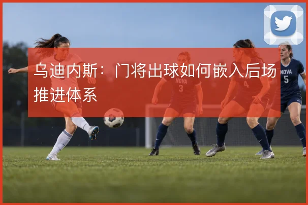 乌迪内斯：门将出球如何嵌入后场推进体系