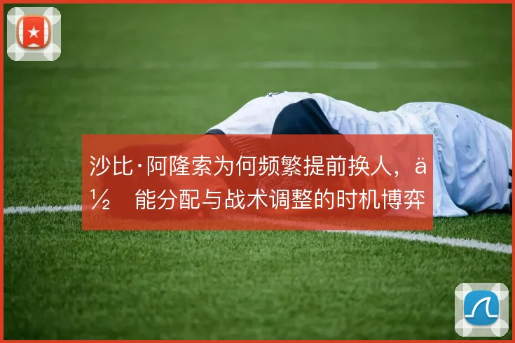 沙比·阿隆索为何频繁提前换人，体能分配与战术调整的时机博弈