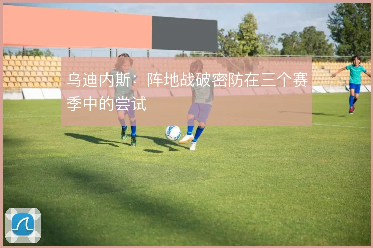 乌迪内斯：阵地战破密防在三个赛季中的尝试