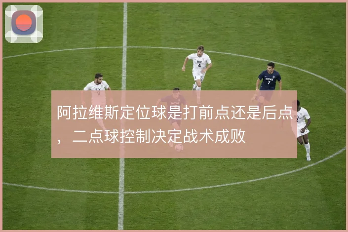 阿拉维斯定位球是打前点还是后点,二点球控制决定战术成败
