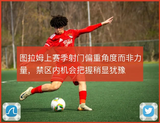 图拉姆上赛季射门偏重角度而非力量，禁区内机会把握稍显犹豫