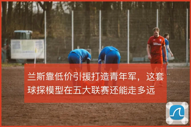兰斯靠低价引援打造青年军,这套球探模型在五大联赛还能走多远