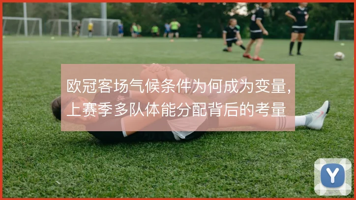 欧冠客场气候条件为何成为变量，上赛季多队体能分配背后的考量