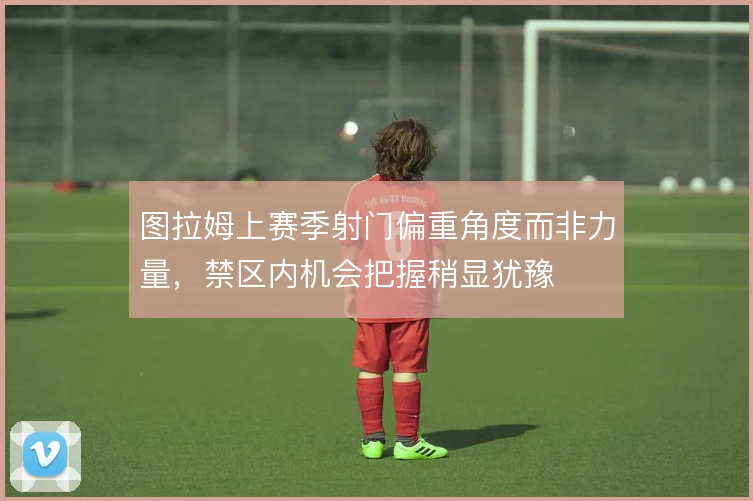 图拉姆上赛季射门偏重角度而非力量，禁区内机会把握稍显犹豫