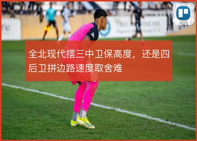 全北现代摆三中卫保高度，还是四后卫拼边路速度取舍难