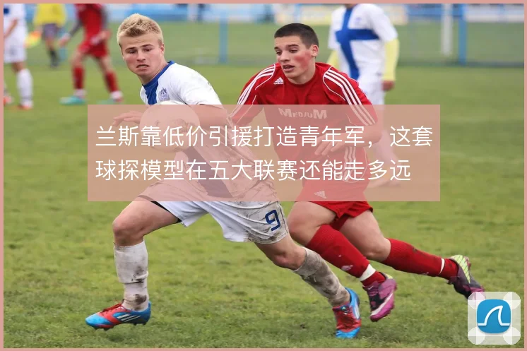 兰斯靠低价引援打造青年军，这套球探模型在五大联赛还能走多远