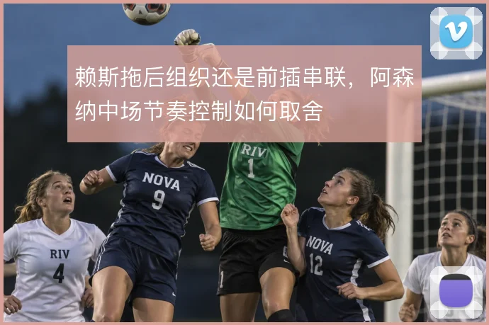 赖斯拖后组织还是前插串联，阿森纳中场节奏控制如何取舍
