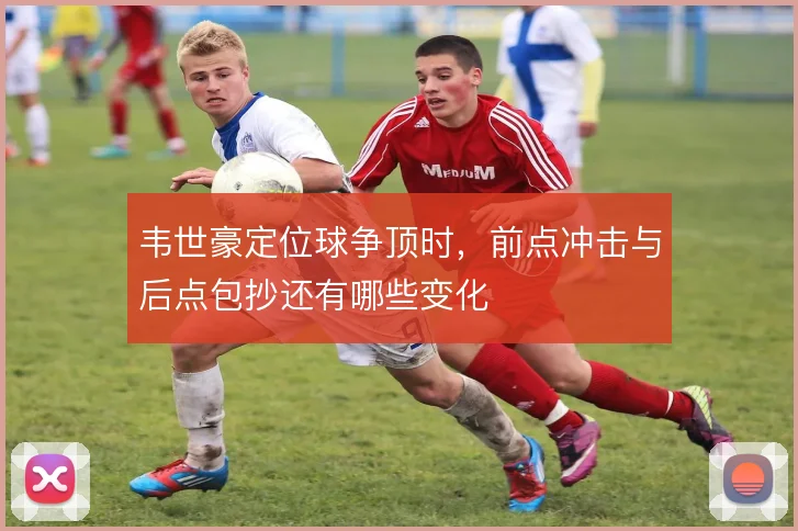 韦世豪定位球争顶时，前点冲击与后点包抄还有哪些变化