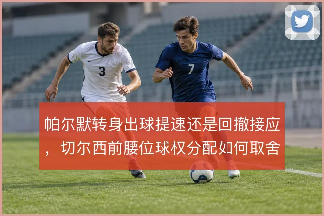 帕尔默转身出球提速还是回撤接应，切尔西前腰位球权分配如何取舍