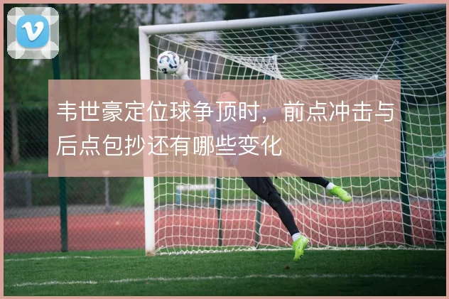 韦世豪定位球争顶时，前点冲击与后点包抄还有哪些变化