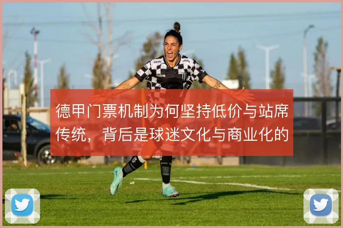 德甲门票机制为何坚持低价与站席传统,背后是球迷文化与商业化的取舍