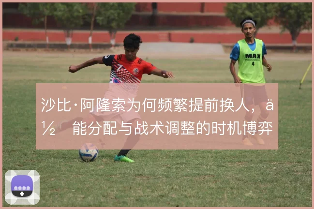 沙比·阿隆索为何频繁提前换人，体能分配与战术调整的时机博弈